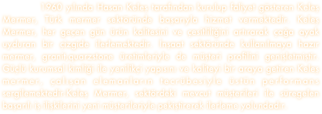    
        1960 yılında Hasan Keleş tarafından kurulup faliyet gösteren Keleş Mermer, Türk mermer sektöründe başarıyla hizmet vermektedir. Keleş Mermer, her geçen gün ürün kalitesini ve çesitliliğini artırarak çağa ayak uyduran bir çizgide ilerlemektedir. İnşaat sektöründe kullanılmaya hazır mermer, granit,quarzstone üretimleriyle de müşteri profilini genişletmiştir. Güçlü kurumsal kimliği ile yenilikçi yapısını ve kaliteyi bir araya getiren Keleş mermer, çalışan elemanların tecrübesiyle üstün performans sergilemektedir.Keleş Mermer, sektördeki mevcut müşterileri ile süregelen başarılı iş ilişkilerini yeni müşterileriyle pekiştirerek ilerleme yolundadır. 